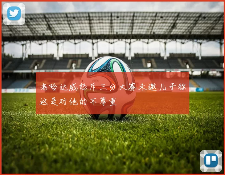 老哈达威怒斥三分大赛未邀儿子称这是对他的不尊重