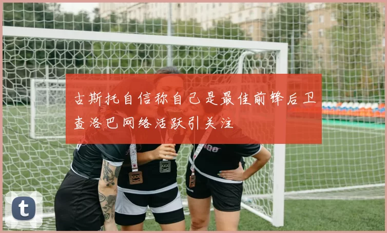 古斯托自信称自己是最佳前锋后卫查洛巴网络活跃引关注