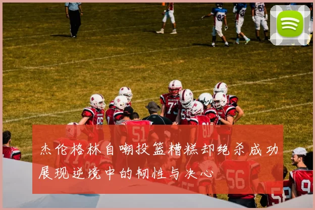 杰伦格林自嘲投篮糟糕却绝杀成功展现逆境中的韧性与决心