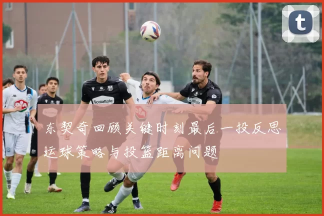 东契奇回顾关键时刻最后一投反思运球策略与投篮距离问题