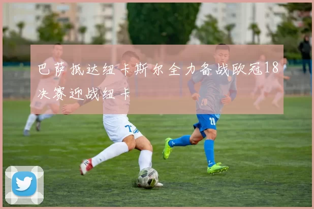 巴萨抵达纽卡斯尔全力备战欧冠18决赛迎战纽卡