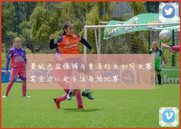 曼城总监强调与皇马对决如同决赛需全力以赴专注每场比赛