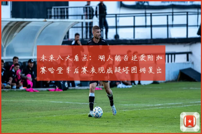 未来八大看点：湖人能否逆袭附加赛哈登季后赛表现成疑塔图姆复出能否助力球队