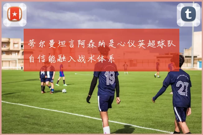 蒂尔曼坦言阿森纳是心仪英超球队自信能融入战术体系