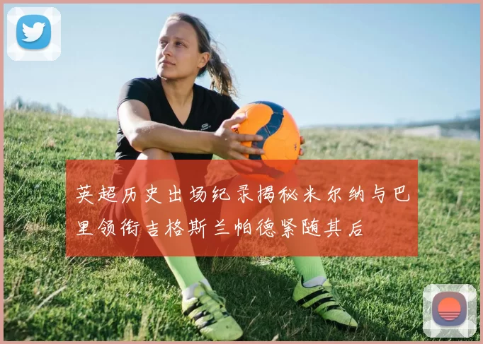 英超历史出场纪录揭秘米尔纳与巴里领衔吉格斯兰帕德紧随其后