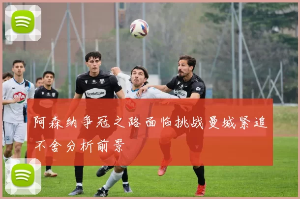 阿森纳争冠之路面临挑战曼城紧追不舍分析前景