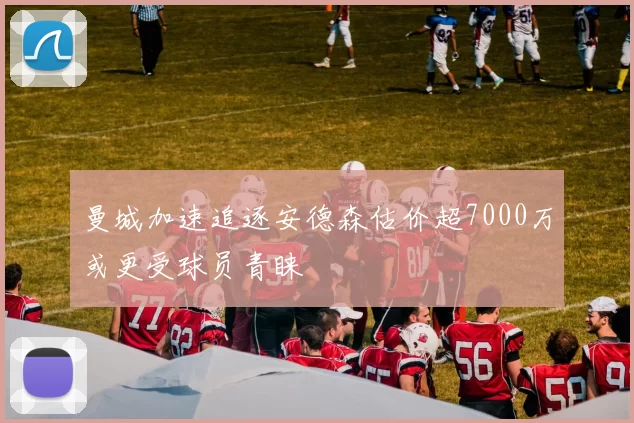 曼城加速追逐安德森估价超7000万或更受球员青睐