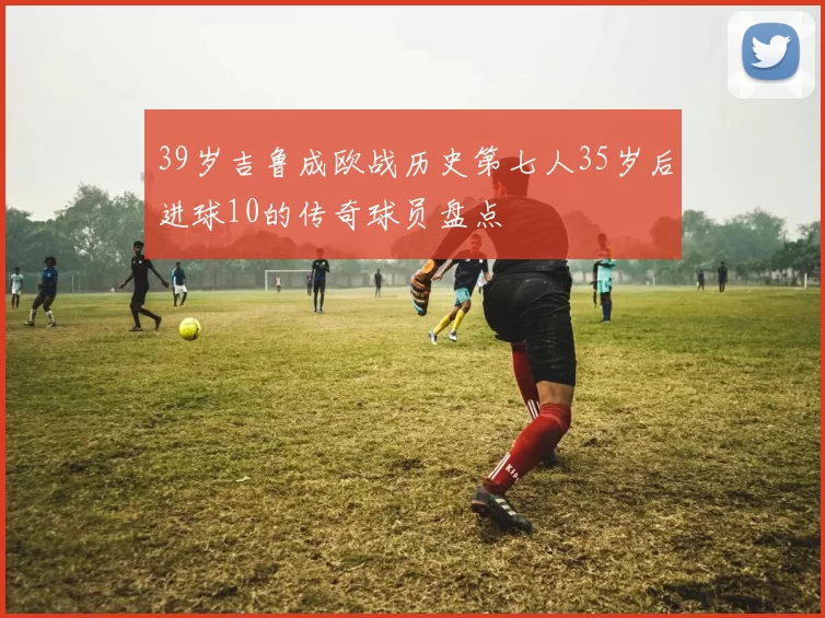 39岁吉鲁成欧战历史第七人35岁后进球10的传奇球员盘点