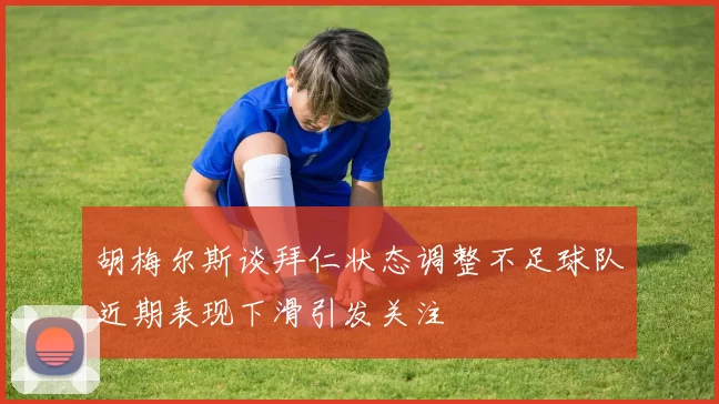 胡梅尔斯谈拜仁状态调整不足球队近期表现下滑引发关注