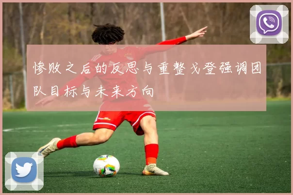 惨败之后的反思与重整戈登强调团队目标与未来方向