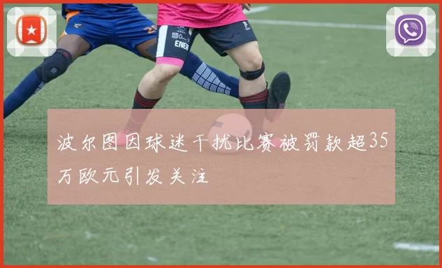 波尔图因球迷干扰比赛被罚款超35万欧元引发关注