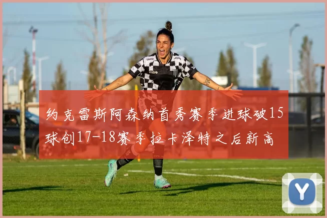 约克雷斯阿森纳首秀赛季进球破15球创17-18赛季拉卡泽特之后新高
