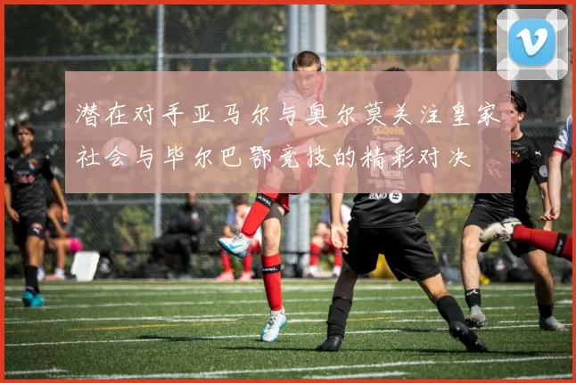 潜在对手亚马尔与奥尔莫关注皇家社会与毕尔巴鄂竞技的精彩对决