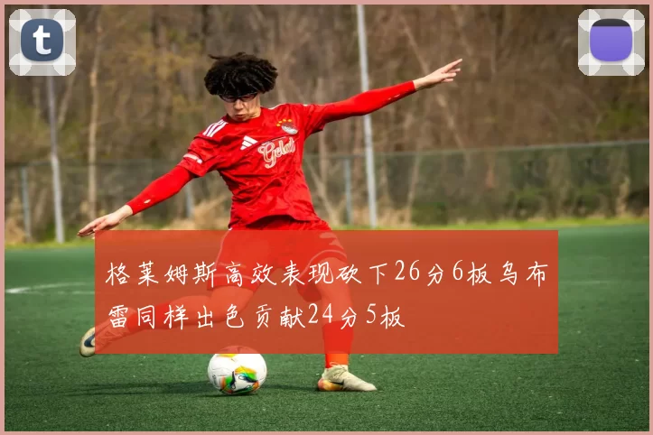 格莱姆斯高效表现砍下26分6板乌布雷同样出色贡献24分5板