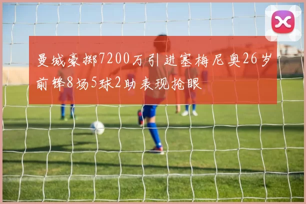 曼城豪掷7200万引进塞梅尼奥26岁前锋8场5球2助表现抢眼