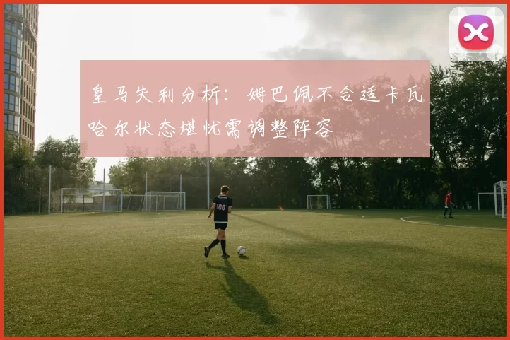 皇马失利分析：姆巴佩不合适卡瓦哈尔状态堪忧需调整阵容