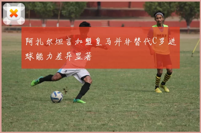 阿扎尔坦言加盟皇马并非替代C罗进球能力差异显著