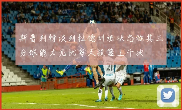 斯普利特谈利拉德训练状态称其三分球能力无忧每天投篮上千次