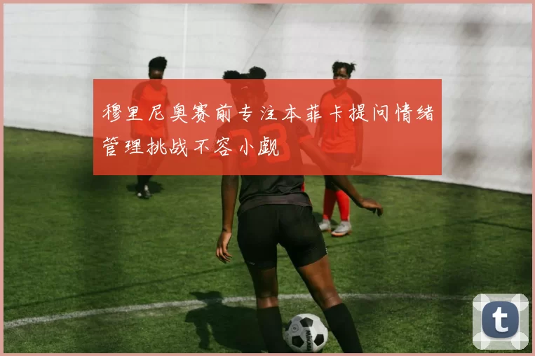 穆里尼奥赛前专注本菲卡提问情绪管理挑战不容小觑