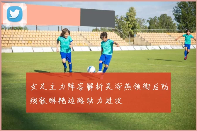 女足主力阵容解析吴海燕领衔后防线张琳艳边路助力进攻