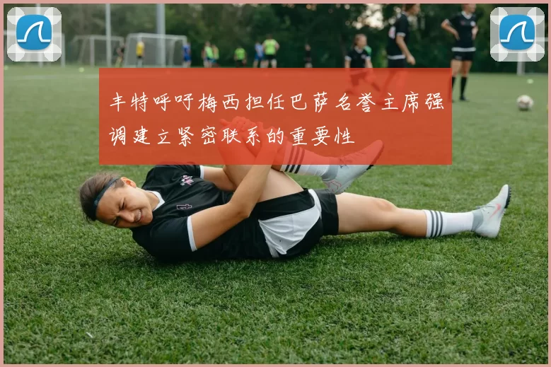 丰特呼吁梅西担任巴萨名誉主席强调建立紧密联系的重要性