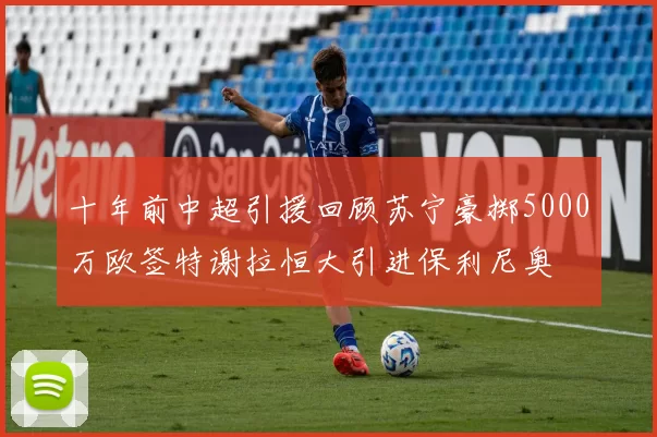 十年前中超引援回顾苏宁豪掷5000万欧签特谢拉恒大引进保利尼奥