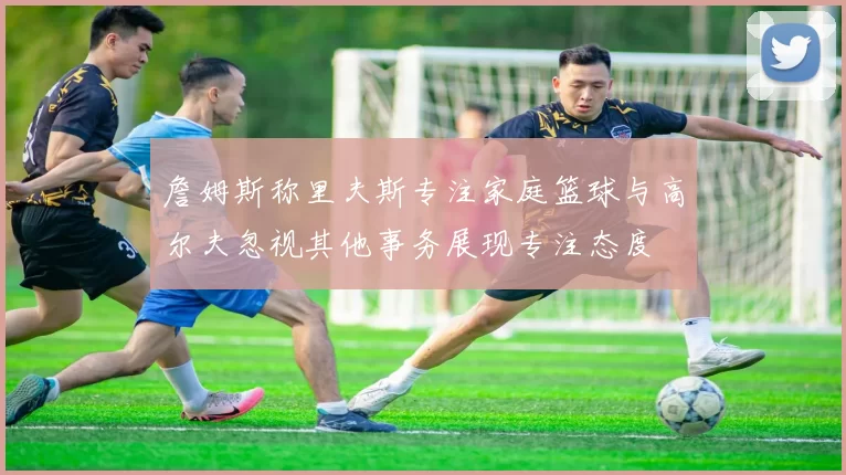 詹姆斯称里夫斯专注家庭篮球与高尔夫忽视其他事务展现专注态度