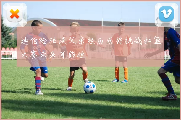 迪伦哈珀谈父亲经历或将挑战扣篮大赛未来可能性