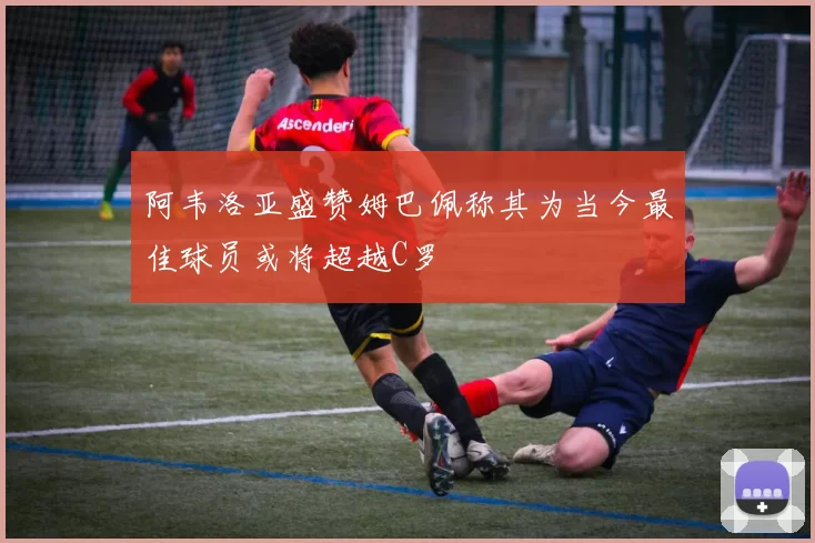阿韦洛亚盛赞姆巴佩称其为当今最佳球员或将超越C罗